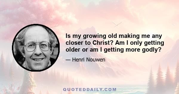 Is my growing old making me any closer to Christ? Am I only getting older or am I getting more godly?