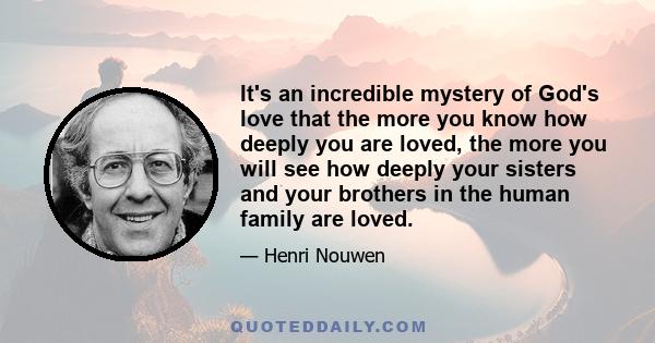 It's an incredible mystery of God's love that the more you know how deeply you are loved, the more you will see how deeply your sisters and your brothers in the human family are loved.