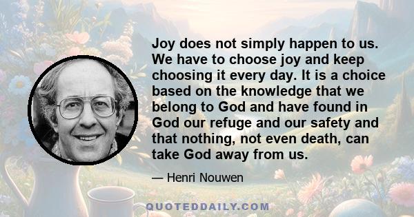 Joy does not simply happen to us. We have to choose joy and keep choosing it every day. It is a choice based on the knowledge that we belong to God and have found in God our refuge and our safety and that nothing, not