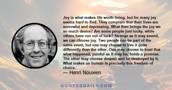 Joy is what makes life worth living, but for many joy seems hard to find. They complain that their lives are sorrowful and depressing. What then brings the joy we so much desire? Are some people just lucky, while others 