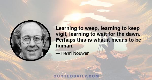 Learning to weep, learning to keep vigil, learning to wait for the dawn. Perhaps this is what it means to be human.