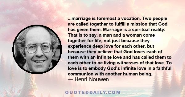 ...marriage is foremost a vocation. Two people are called together to fulfill a mission that God has given them. Marriage is a spiritual reality. That is to say, a man and a woman come together for life, not just