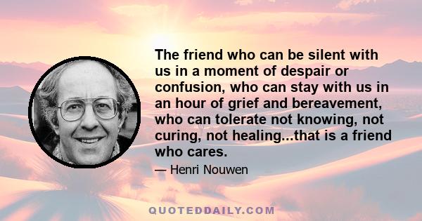 The friend who can be silent with us in a moment of despair or confusion, who can stay with us in an hour of grief and bereavement, who can tolerate not knowing, not curing, not healing...that is a friend who cares.