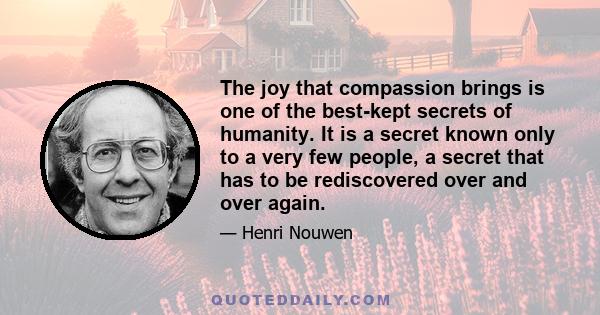 The joy that compassion brings is one of the best-kept secrets of humanity. It is a secret known only to a very few people, a secret that has to be rediscovered over and over again.