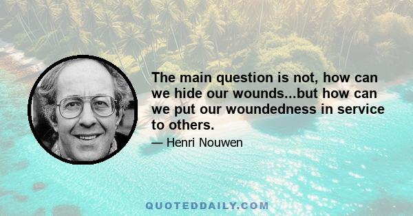 The main question is not, how can we hide our wounds...but how can we put our woundedness in service to others.