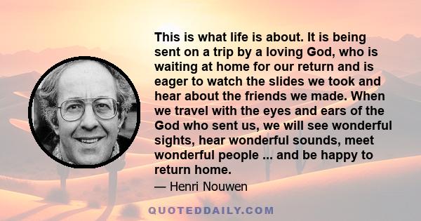 This is what life is about. It is being sent on a trip by a loving God, who is waiting at home for our return and is eager to watch the slides we took and hear about the friends we made. When we travel with the eyes and 