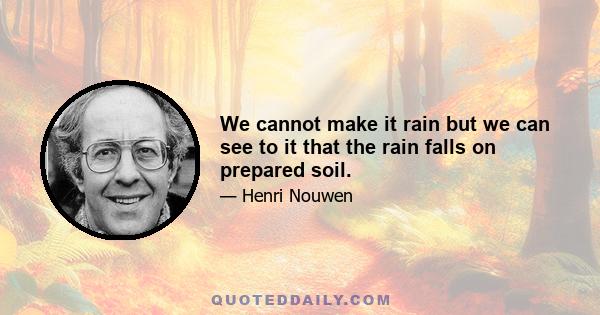 We cannot make it rain but we can see to it that the rain falls on prepared soil.