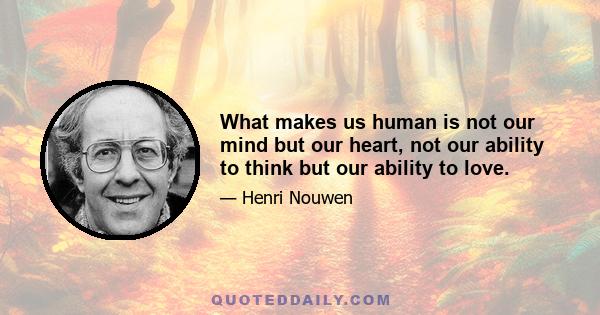 What makes us human is not our mind but our heart, not our ability to think but our ability to love.