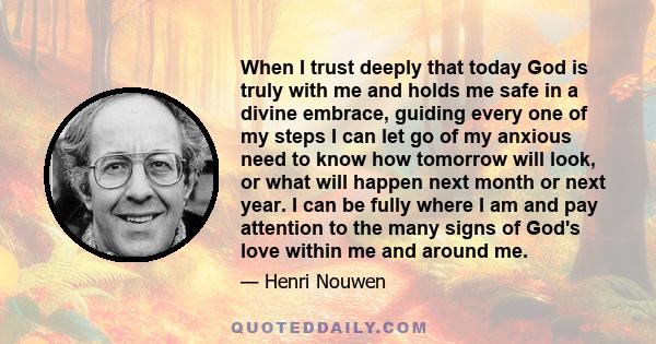 When I trust deeply that today God is truly with me and holds me safe in a divine embrace, guiding every one of my steps I can let go of my anxious need to know how tomorrow will look, or what will happen next month or