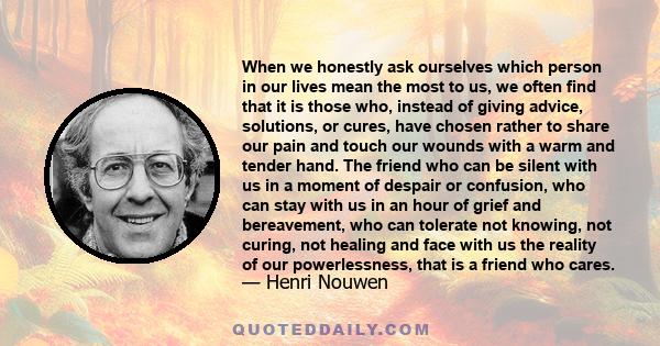 When we honestly ask ourselves which person in our lives mean the most to us, we often find that it is those who, instead of giving advice, solutions, or cures, have chosen rather to share our pain and touch our wounds