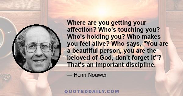 Where are you getting your affection? Who's touching you? Who's holding you? Who makes you feel alive? Who says, You are a beautiful person, you are the beloved of God, don't forget it? That's an important discipline.