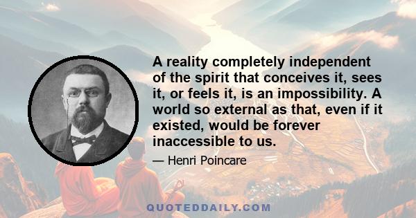 A reality completely independent of the spirit that conceives it, sees it, or feels it, is an impossibility. A world so external as that, even if it existed, would be forever inaccessible to us.