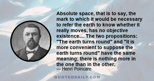 Absolute space, that is to say, the mark to which it would be necessary to refer the earth to know whether it really moves, has no objective existence.... The two propositions: The earth turns round and it is more