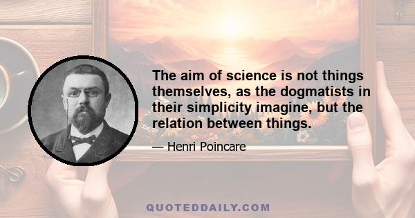 The aim of science is not things themselves, as the dogmatists in their simplicity imagine, but the relation between things.