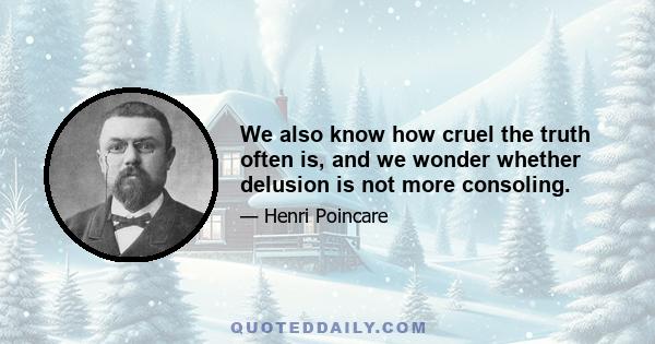 We also know how cruel the truth often is, and we wonder whether delusion is not more consoling.