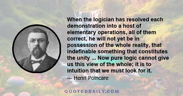 When the logician has resolved each demonstration into a host of elementary operations, all of them correct, he will not yet be in possession of the whole reality, that indefinable something that constitutes the unity