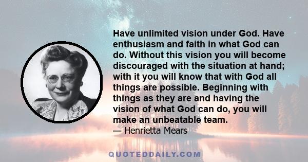 Have unlimited vision under God. Have enthusiasm and faith in what God can do. Without this vision you will become discouraged with the situation at hand; with it you will know that with God all things are possible.