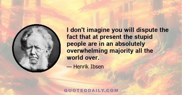 I don't imagine you will dispute the fact that at present the stupid people are in an absolutely overwhelming majority all the world over.