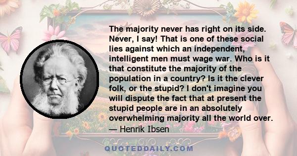 The majority never has right on its side. Never, I say! That is one of these social lies against which an independent, intelligent men must wage war. Who is it that constitute the majority of the population in a