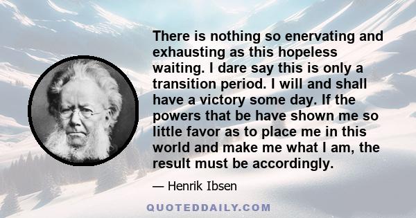 There is nothing so enervating and exhausting as this hopeless waiting. I dare say this is only a transition period. I will and shall have a victory some day. If the powers that be have shown me so little favor as to