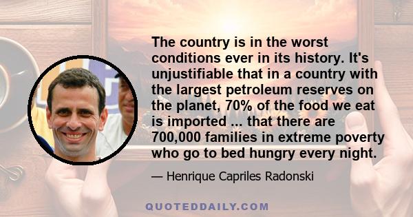 The country is in the worst conditions ever in its history. It's unjustifiable that in a country with the largest petroleum reserves on the planet, 70% of the food we eat is imported ... that there are 700,000 families