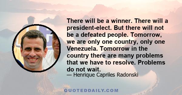 There will be a winner. There will a president-elect. But there will not be a defeated people. Tomorrow, we are only one country, only one Venezuela. Tomorrow in the country there are many problems that we have to