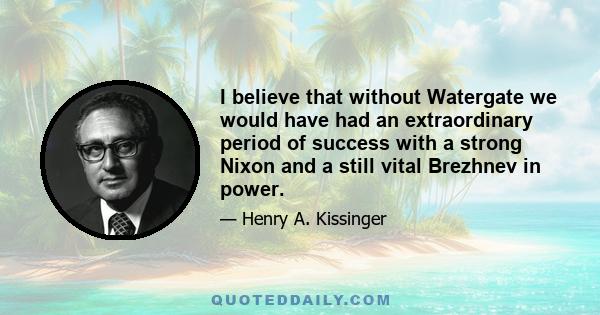 I believe that without Watergate we would have had an extraordinary period of success with a strong Nixon and a still vital Brezhnev in power.