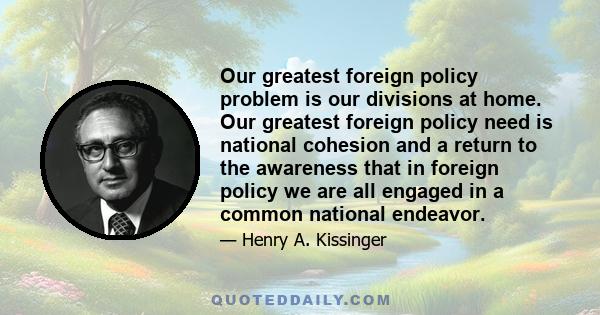 Our greatest foreign policy problem is our divisions at home. Our greatest foreign policy need is national cohesion and a return to the awareness that in foreign policy we are all engaged in a common national endeavor.