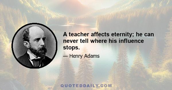 A teacher affects eternity; he can never tell where his influence stops.