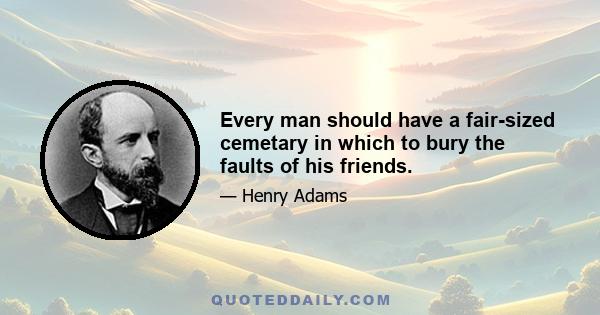 Every man should have a fair-sized cemetary in which to bury the faults of his friends.