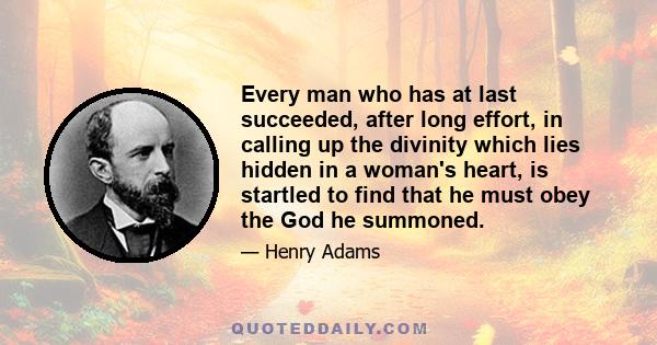 Every man who has at last succeeded, after long effort, in calling up the divinity which lies hidden in a woman's heart, is startled to find that he must obey the God he summoned.