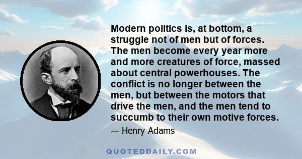 Modern politics is, at bottom, a struggle not of men but of forces. The men become every year more and more creatures of force, massed about central powerhouses. The conflict is no longer between the men, but between