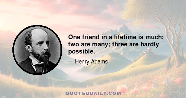 One friend in a lifetime is much; two are many; three are hardly possible.