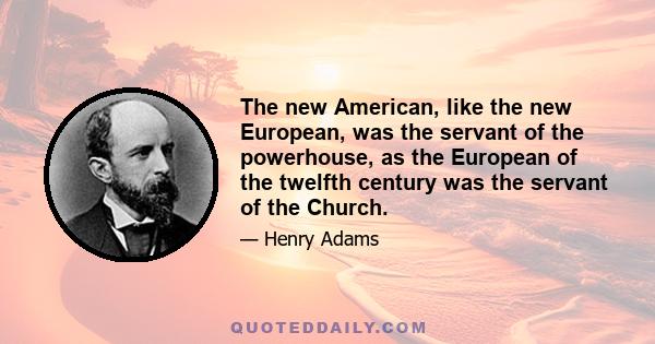 The new American, like the new European, was the servant of the powerhouse, as the European of the twelfth century was the servant of the Church.