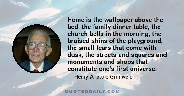 Home is the wallpaper above the bed, the family dinner table, the church bells in the morning, the bruised shins of the playground, the small fears that come with dusk, the streets and squares and monuments and shops