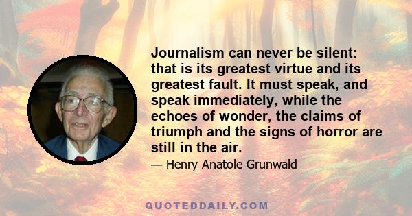 Journalism can never be silent: that is its greatest virtue and its greatest fault. It must speak, and speak immediately, while the echoes of wonder, the claims of triumph and the signs of horror are still in the air.