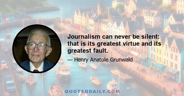 Journalism can never be silent: that is its greatest virtue and its greatest fault.