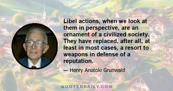 Libel actions, when we look at them in perspective, are an ornament of a civilized society. They have replaced, after all, at least in most cases, a resort to weapons in defense of a reputation.