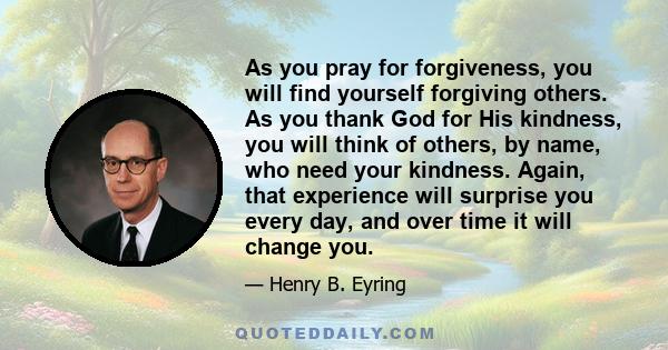 As you pray for forgiveness, you will find yourself forgiving others. As you thank God for His kindness, you will think of others, by name, who need your kindness. Again, that experience will surprise you every day, and 