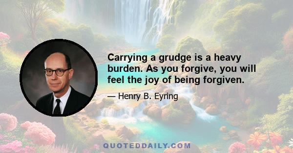 Carrying a grudge is a heavy burden. As you forgive, you will feel the joy of being forgiven.