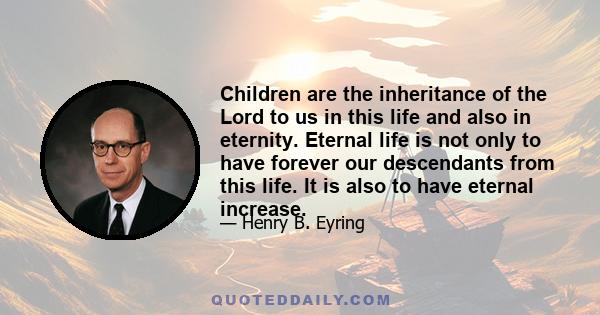 Children are the inheritance of the Lord to us in this life and also in eternity. Eternal life is not only to have forever our descendants from this life. It is also to have eternal increase.