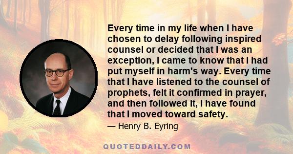 Every time in my life when I have chosen to delay following inspired counsel or decided that I was an exception, I came to know that I had put myself in harm's way. Every time that I have listened to the counsel of