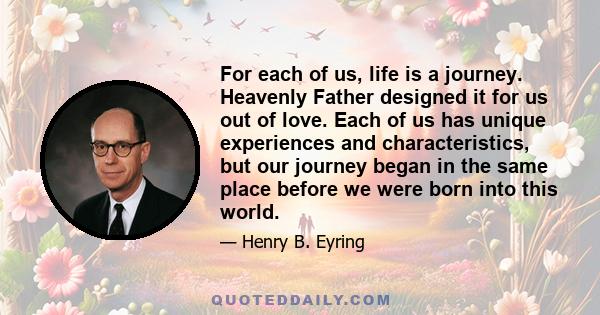 For each of us, life is a journey. Heavenly Father designed it for us out of love. Each of us has unique experiences and characteristics, but our journey began in the same place before we were born into this world.