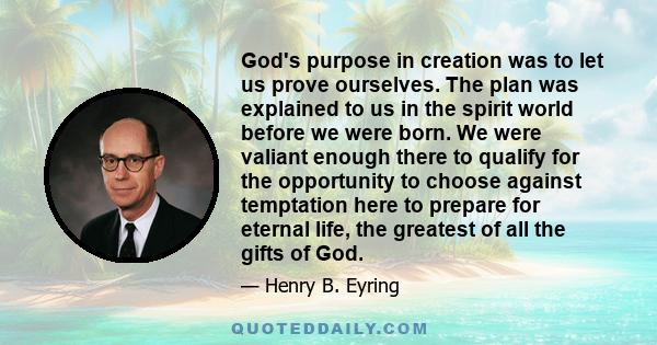 God's purpose in creation was to let us prove ourselves. The plan was explained to us in the spirit world before we were born. We were valiant enough there to qualify for the opportunity to choose against temptation