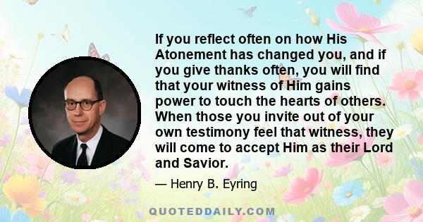 If you reflect often on how His Atonement has changed you, and if you give thanks often, you will find that your witness of Him gains power to touch the hearts of others. When those you invite out of your own testimony