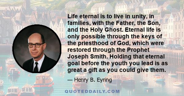 Life eternal is to live in unity, in families, with the Father, the Son, and the Holy Ghost. Eternal life is only possible through the keys of the priesthood of God, which were restored through the Prophet Joseph Smith. 