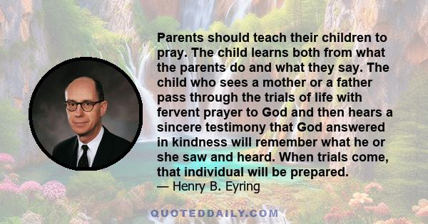 Parents should teach their children to pray. The child learns both from what the parents do and what they say. The child who sees a mother or a father pass through the trials of life with fervent prayer to God and then