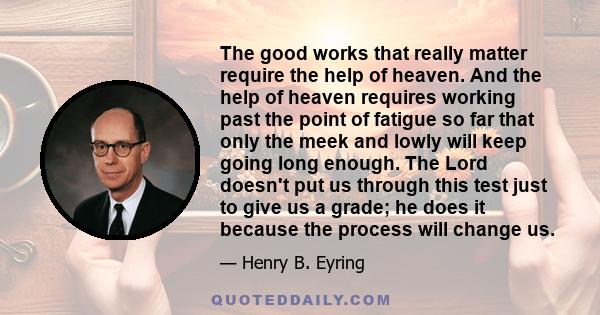 The good works that really matter require the help of heaven. And the help of heaven requires working past the point of fatigue so far that only the meek and lowly will keep going long enough. The Lord doesn't put us