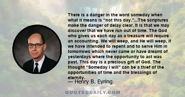 There is a danger in the word someday when what it means is “not this day.”...The scriptures make the danger of delay clear. It is that we may discover that we have run out of time. The God who gives us each day as a