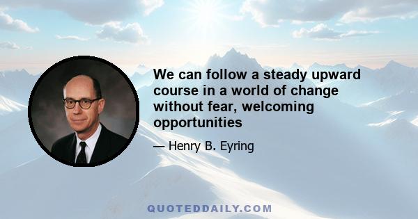 We can follow a steady upward course in a world of change without fear, welcoming opportunities